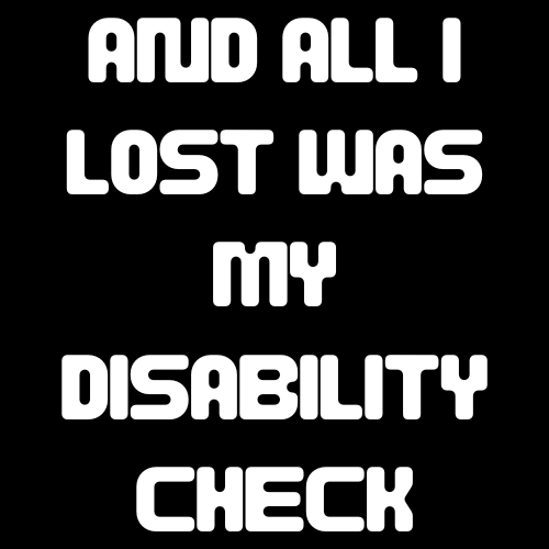 Text on a black background with white letters saying 'AND ALL I LOST WAS MY DISABILITY CHECK'.